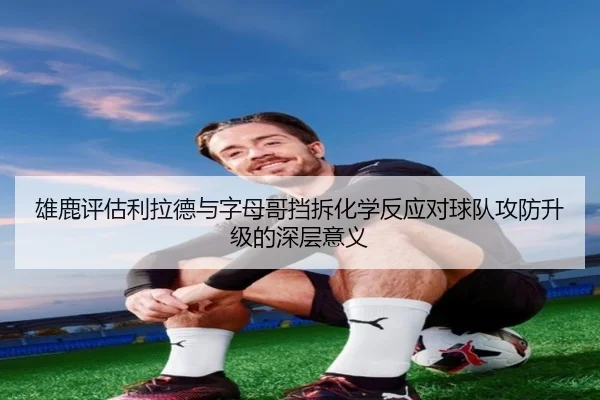 雄鹿评估利拉德与字母哥挡拆化学反应对球队攻防升级的深层意义
