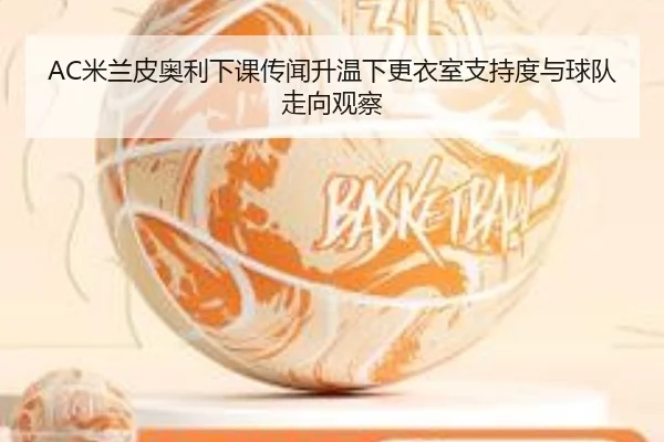 AC米兰皮奥利下课传闻升温下更衣室支持度与球队走向观察
