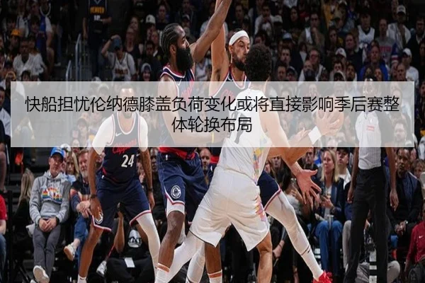 快船担忧伦纳德膝盖负荷变化或将直接影响季后赛整体轮换布局